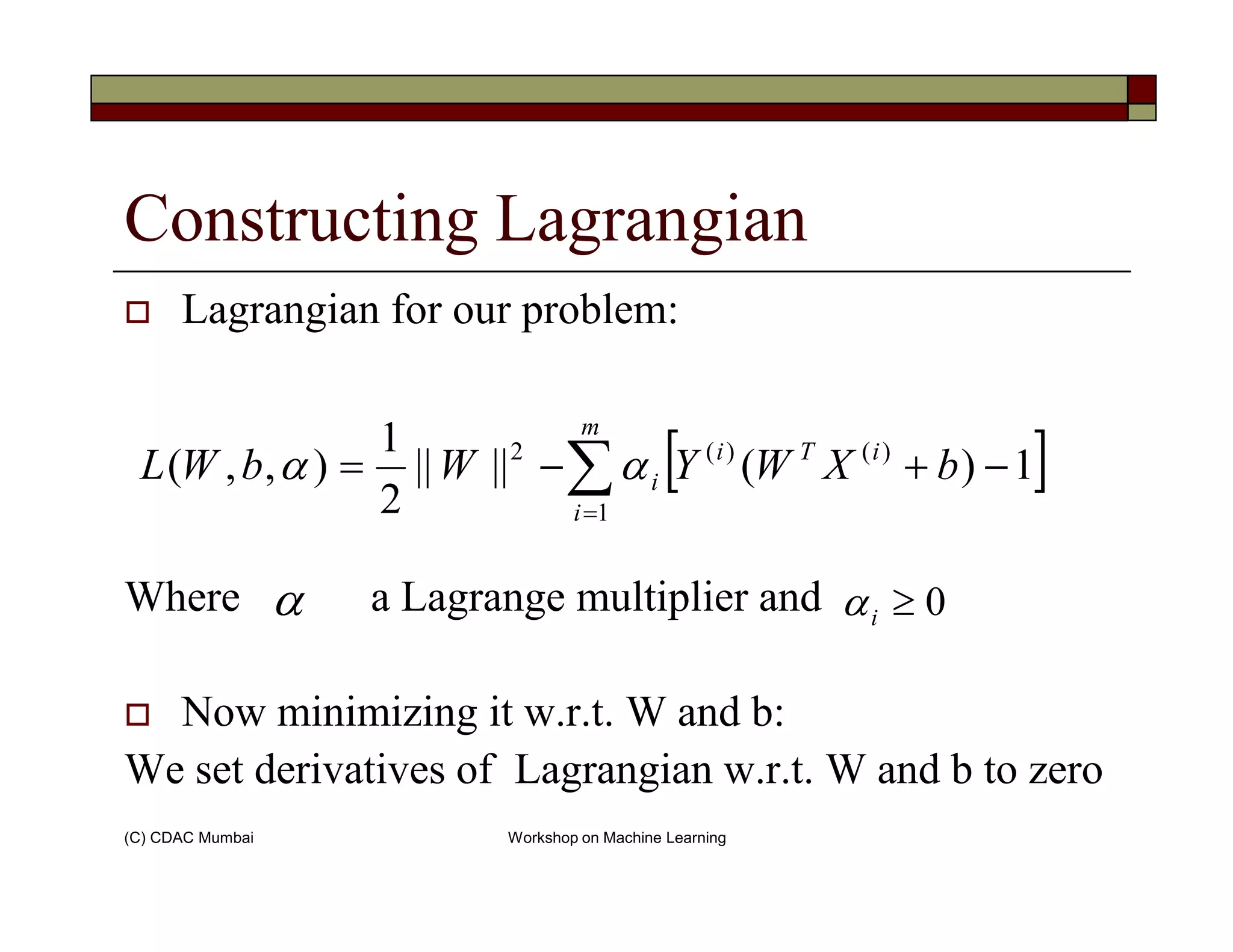 Constructing Lagrangian
Lagrangian for our problem:
[ ]∑ −+−=
m
iTi
i bXWYWbWL )()(2
1)(||||
2
1
),,( αα
(C) CDAC Mumbai Workshop on Machine Learning
Where a Lagrange multiplier and
Now minimizing it w.r.t. W and b:
We set derivatives of Lagrangian w.r.t. W and b to zero
[ ]∑=
−+−=
i
i bXWYWbWL
1
1)(||||
2
),,( αα
α 0≥iα
 