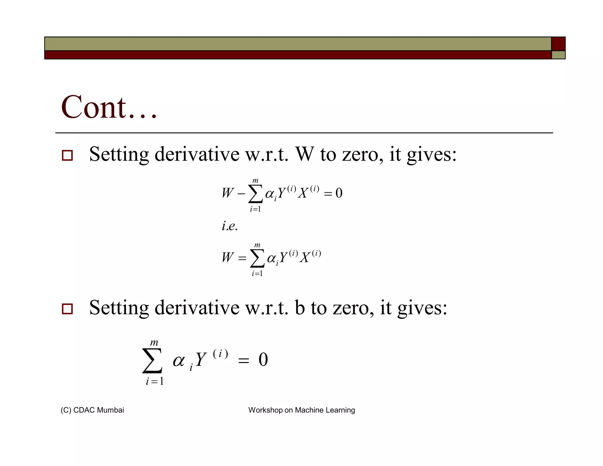 Cont…
Setting derivative w.r.t. W to zero, it gives:
)(
1
)(
..
0i
m
i
i
i
ei
XYW ∑=
=− α
(C) CDAC Mumbai Workshop on Machine Learning
Setting derivative w.r.t. b to zero, it gives:
)(
1
)(
..
i
m
i
i
i XYW
ei
∑=
= α
∑=
=
m
i
i
iY
1
)(
0α
 