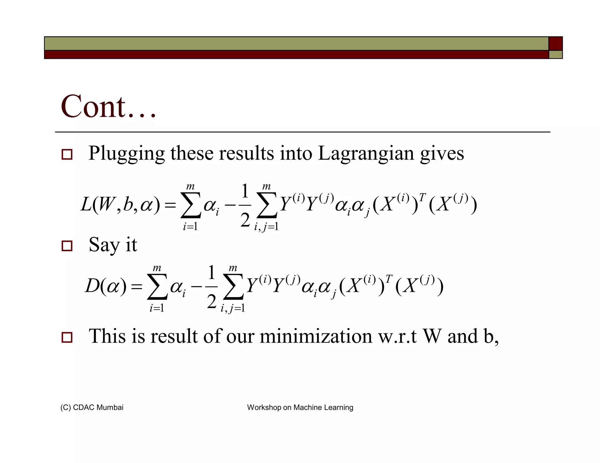 Cont…
Plugging these results into Lagrangian gives
∑∑ ==
−=
m
ji
jTi
ji
ji
m
i
i XXYYbWL
1,
)()()()(
1
)()(
2
1
),,( αααα
(C) CDAC Mumbai Workshop on Machine Learning
Say it
This is result of our minimization w.r.t W and b,
== jii 1,1
∑∑ ==
−=
m
ji
jTi
ji
ji
m
i
i XXYYD
1,
)()()()(
1
)()(
2
1
)( αααα
 