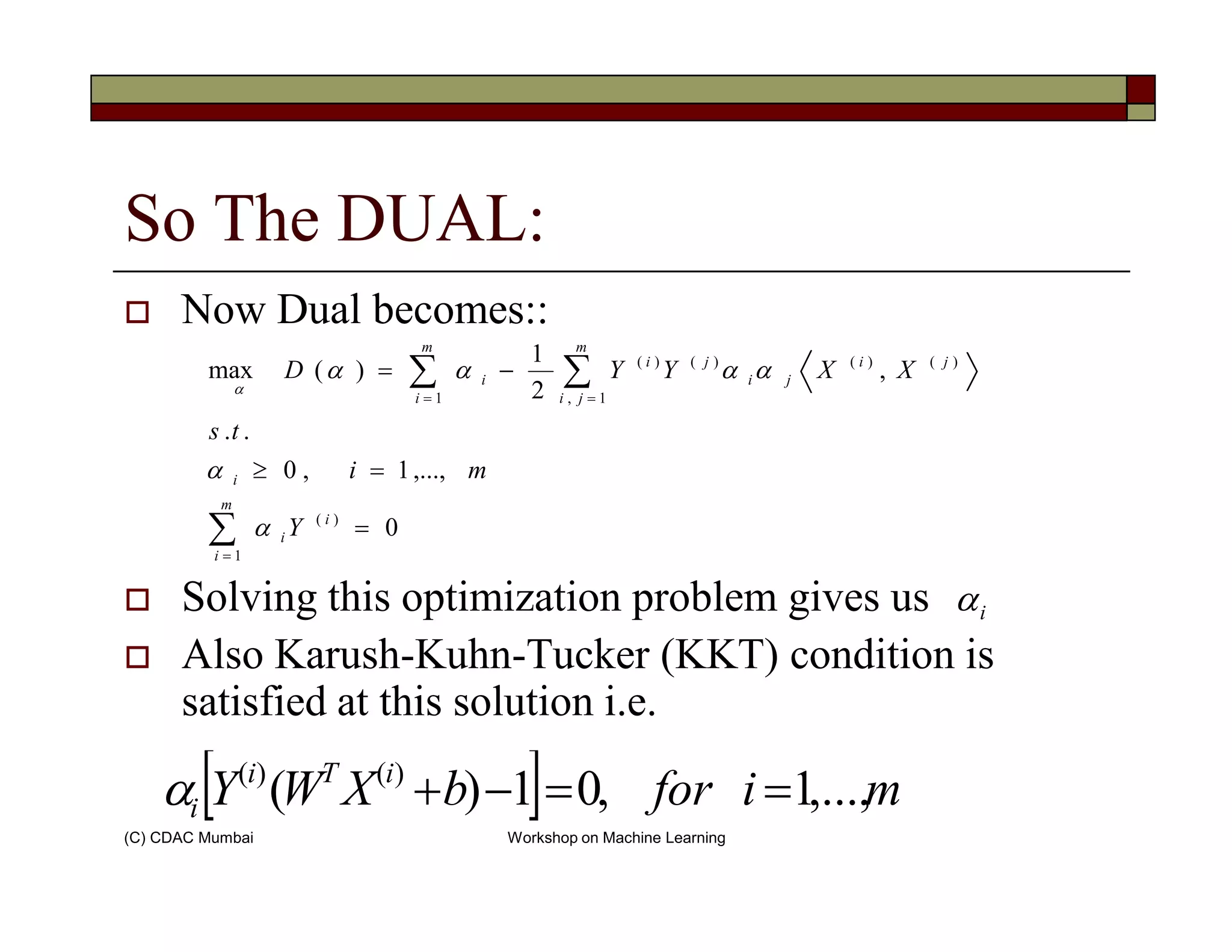 So The DUAL:
Now Dual becomes::
∑∑ ==
=≥
−=
i
m
ji
ji
ji
ji
m
i
i
mi
ts
XXYYD
1,
)()()()(
1
,...,1,0
..
,
2
1
)(max
α
αααα
α
(C) CDAC Mumbai Workshop on Machine Learning
Solving this optimization problem gives us
Also Karush-Kuhn-Tucker (KKT) condition is
satisfied at this solution i.e.
∑=
=
=≥
m
i
i
i
i
Y
mi
1
)(
0
,...,1,0
α
α
iα
[ ] miforbXWY iTi
i ,...,1,01)( )()(
==−+α
 