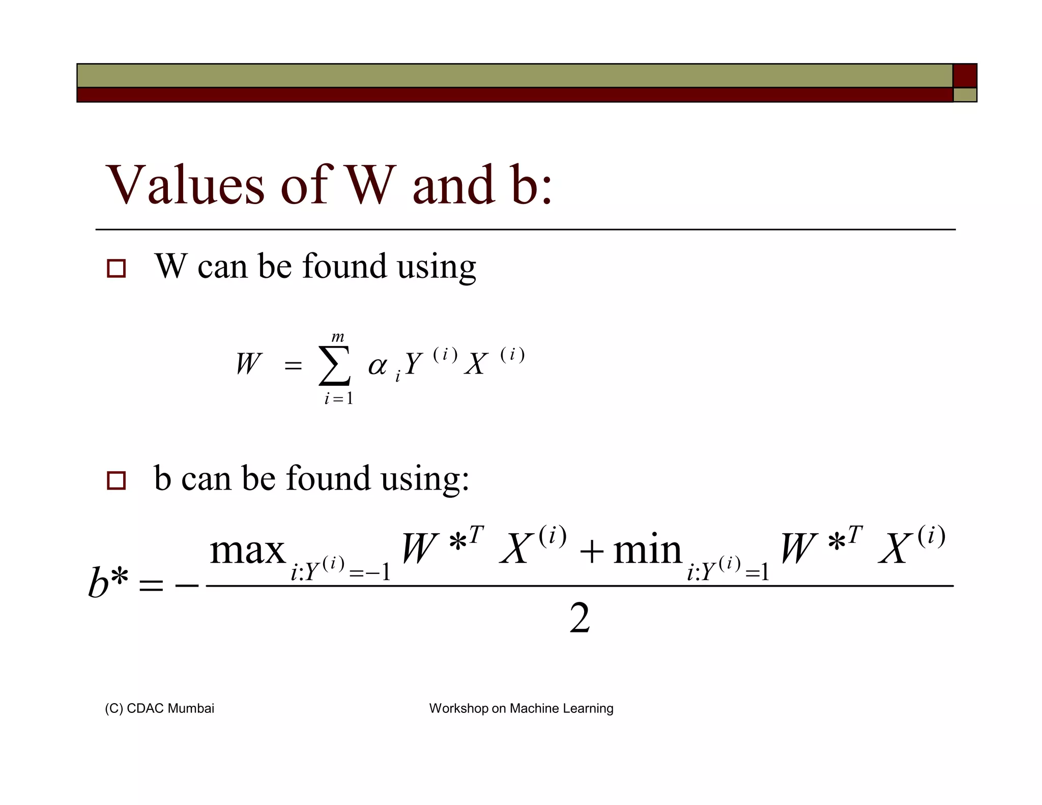 Values of W and b:
W can be found using
)(
1
)( i
m
i
i
i XYW ∑=
= α
(C) CDAC Mumbai Workshop on Machine Learning
b can be found using:
1i =
2
*min*max
*
)(
1:
)(
1: )()(
iT
Yi
iT
Yi
XWXW
b
ii
=−=
+
−=
 