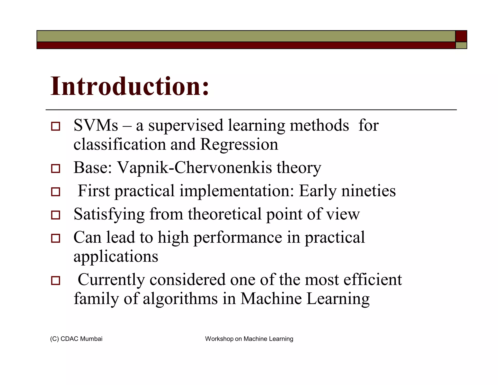 Introduction:
SVMs – a supervised learning methods for
classification and Regression
Base: Vapnik-Chervonenkis theory
First practical implementation: Early nineties
(C) CDAC Mumbai Workshop on Machine Learning
First practical implementation: Early nineties
Satisfying from theoretical point of view
Can lead to high performance in practical
applications
Currently considered one of the most efficient
family of algorithms in Machine Learning
 