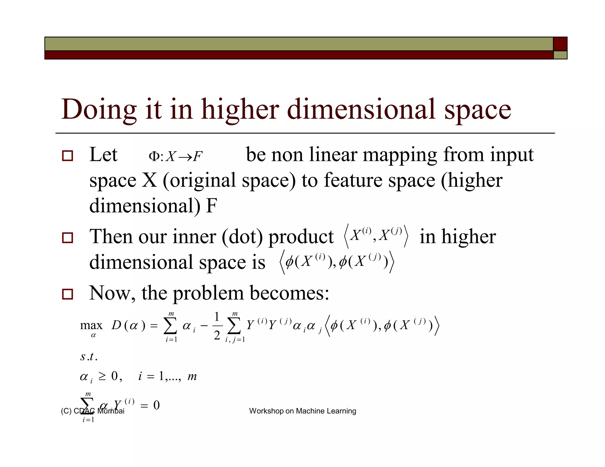 Doing it in higher dimensional space
Let be non linear mapping from input
space X (original space) to feature space (higher
dimensional) F
Then our inner (dot) product in higher
FX →Φ:
)()(
, ji
XX
(C) CDAC Mumbai Workshop on Machine Learning
Then our inner (dot) product in higher
dimensional space is
Now, the problem becomes:
)()(
, ji
XX
)(),( )()( ji
XX φφ
∑
∑∑
=
==
=
=≥
−=
m
i
i
i
i
m
ji
ji
ji
ji
m
i
i
Y
mi
ts
XXYYD
1
)(
1,
)()()()(
1
0
,...,1,0
..
)(,)(
2
1
)(max
α
α
φφαααα
α
 