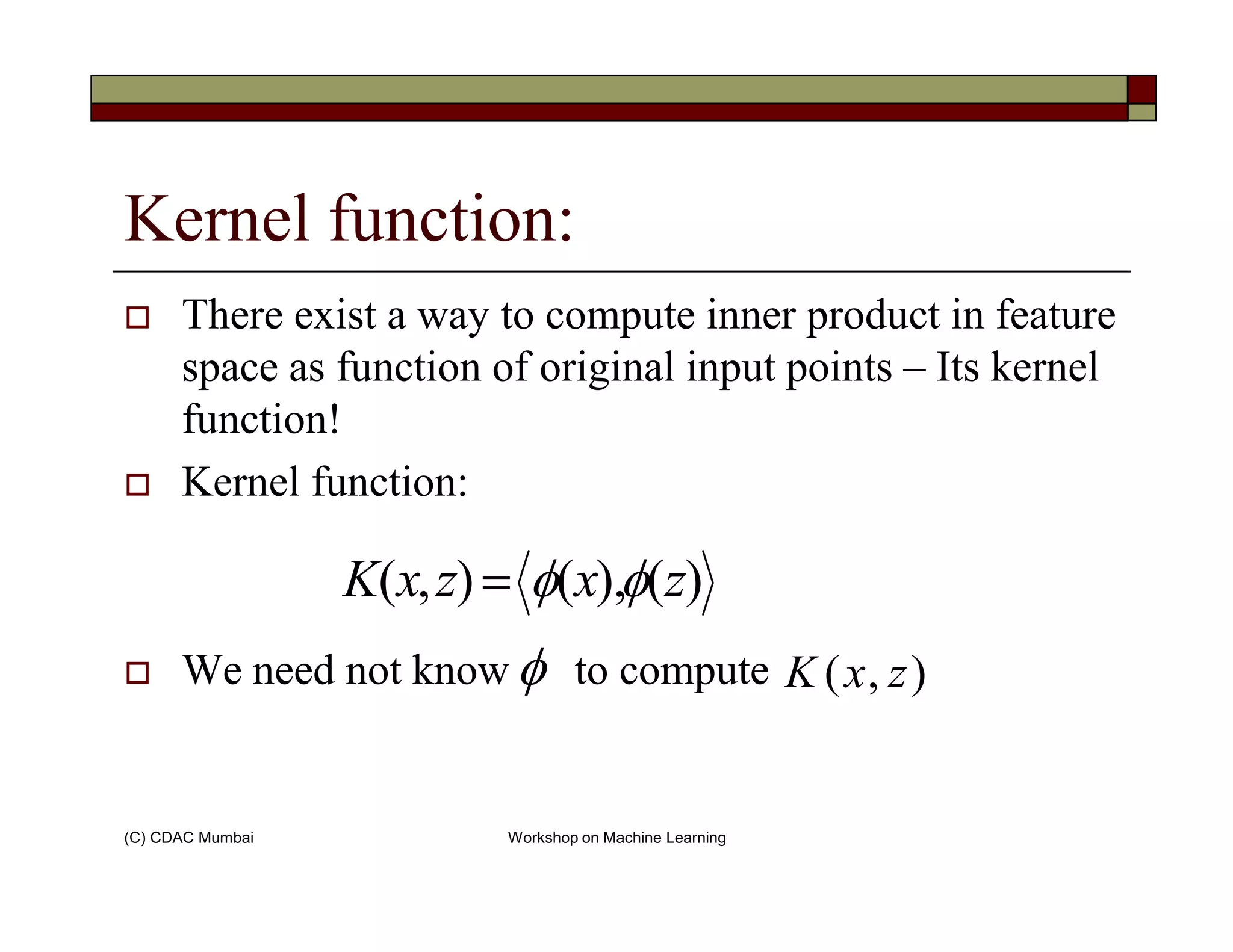 Kernel function:
There exist a way to compute inner product in feature
space as function of original input points – Its kernel
function!
Kernel function:
(C) CDAC Mumbai Workshop on Machine Learning
Kernel function:
We need not know to compute
)(),(),( zxzxK φφ=
),( zxKφ
 