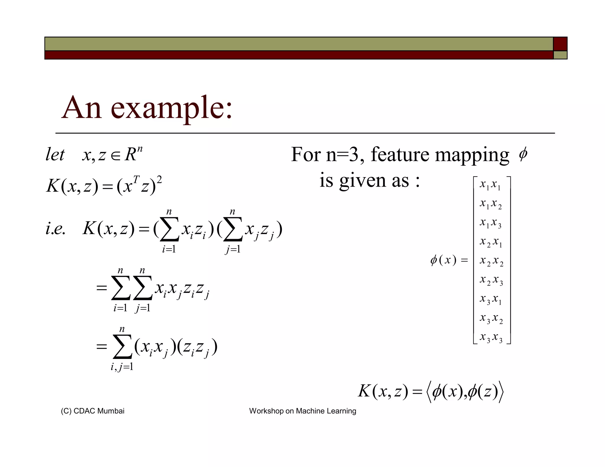 An example:
For n=3, feature mapping
is given as :
∑∑=
=
∈
n
jj
n
ii
T
n
zxzxzxKei
zxzxK
Rzxlet
2
)()(),(..
)(),(
, φ










31
21
11
xx
xx
xx
xx
(C) CDAC Mumbai Workshop on Machine Learning
∑
∑∑
∑∑
=
= =
==
=
=
=
n
ji
jiji
n
i
n
j
jiji
j
jj
i
ii
zzxx
zzxx
zxzxzxKei
1,
1 1
11
))((
)()(),(..




















=
33
23
13
32
22
12
)(
xx
xx
xx
xx
xx
xx
xφ
)(),(),( zxzxK φφ=
 