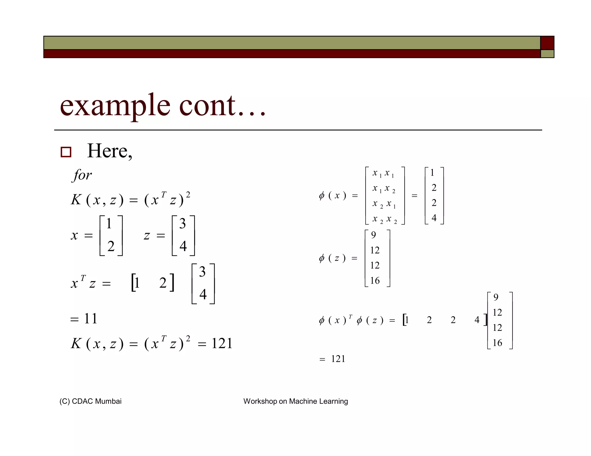 example cont…
Here,
31
)(),( 2

=

=
=
zx
zxzxK
for
T
4
2
2
1
)(
22
12
21
11












=












=
xx
xx
xx
xx
xφ
(C) CDAC Mumbai Workshop on Machine Learning
[ ]
121)(),(
11
4
3
21
4
3
2
1
2
==
=






=






=





=
zxzxK
zx
zx
T
T
[ ]
121
16
12
12
9
4221)()(
16
12
12
9
)(
=












=












=
zx
z
T
φφ
φ
 