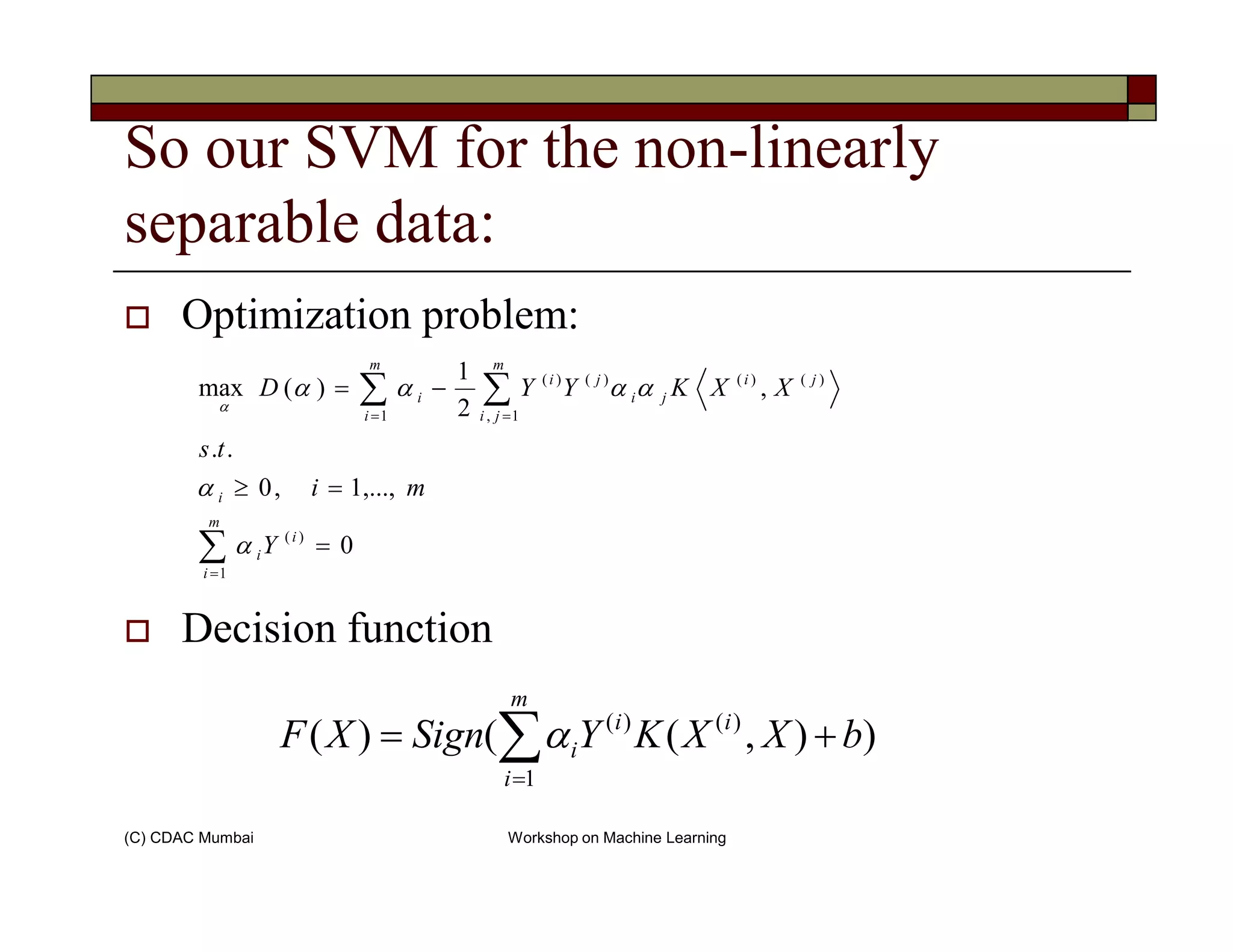 So our SVM for the non-linearly
separable data:
Optimization problem:
∑∑ ==
=≥
−=
m
ji
ji
ji
ji
m
i
i
mi
ts
XXKYYD
1,
)()()()(
1
,...,1,0
..
,
2
1
)(max
α
αααα
α
(C) CDAC Mumbai Workshop on Machine Learning
Decision function
∑=
=
=≥
m
i
i
i
i
Y
mi
1
)(
0
,...,1,0
α
α
)),(()(
1
)()(
∑=
+=
m
i
ii
i bXXKYSignXF α
 