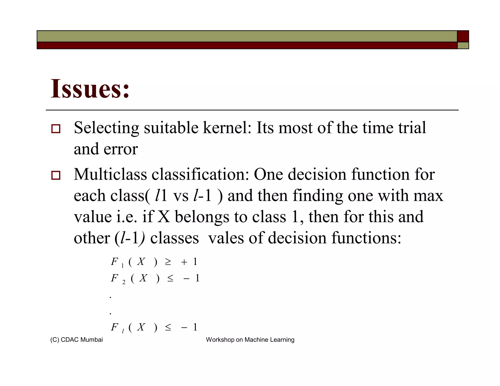 Issues:
Selecting suitable kernel: Its most of the time trial
and error
Multiclass classification: One decision function for
each class( l1 vs l-1 ) and then finding one with max
(C) CDAC Mumbai Workshop on Machine Learning
each class( l1 vs l-1 ) and then finding one with max
value i.e. if X belongs to class 1, then for this and
other (l-1) classes vales of decision functions:
1)(
.
.
1)(
1)(
2
1
−≤
−≤
+≥
XF
XF
XF
l
 