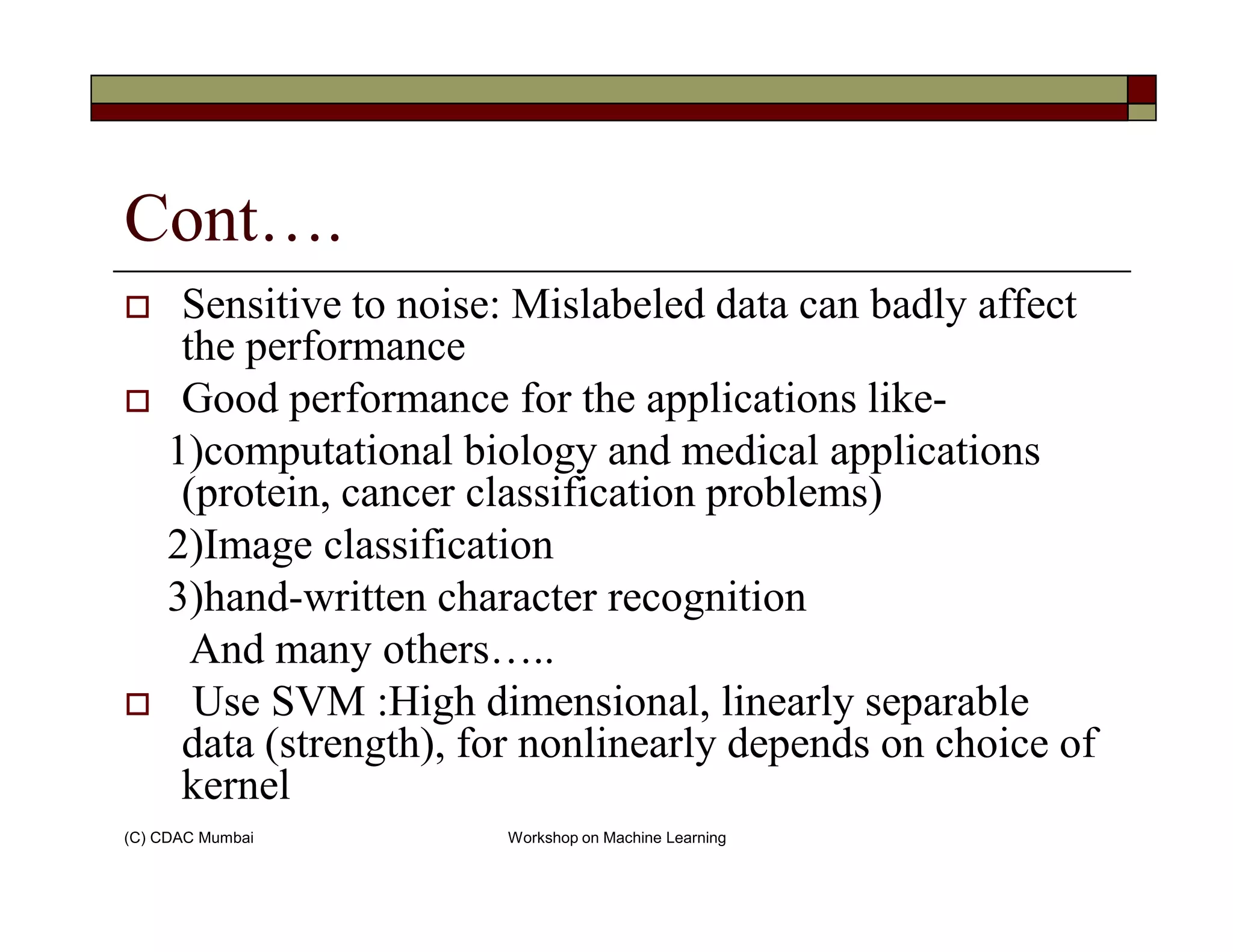 Cont….
Sensitive to noise: Mislabeled data can badly affect
the performance
Good performance for the applications like-
1)computational biology and medical applications
(protein, cancer classification problems)
(C) CDAC Mumbai Workshop on Machine Learning
(protein, cancer classification problems)
2)Image classification
3)hand-written character recognition
And many others…..
Use SVM :High dimensional, linearly separable
data (strength), for nonlinearly depends on choice of
kernel
 