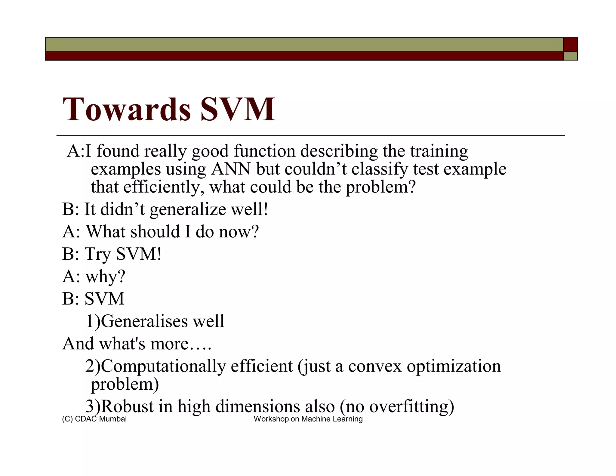 Towards SVM
A:I found really good function describing the training
examples using ANN but couldn’t classify test example
that efficiently, what could be the problem?
B: It didn’t generalize well!
A: What should I do now?
(C) CDAC Mumbai Workshop on Machine Learning
A: What should I do now?
B: Try SVM!
A: why?
B: SVM
1)Generalises well
And what's more….
2)Computationally efficient (just a convex optimization
problem)
3)Robust in high dimensions also (no overfitting)
 