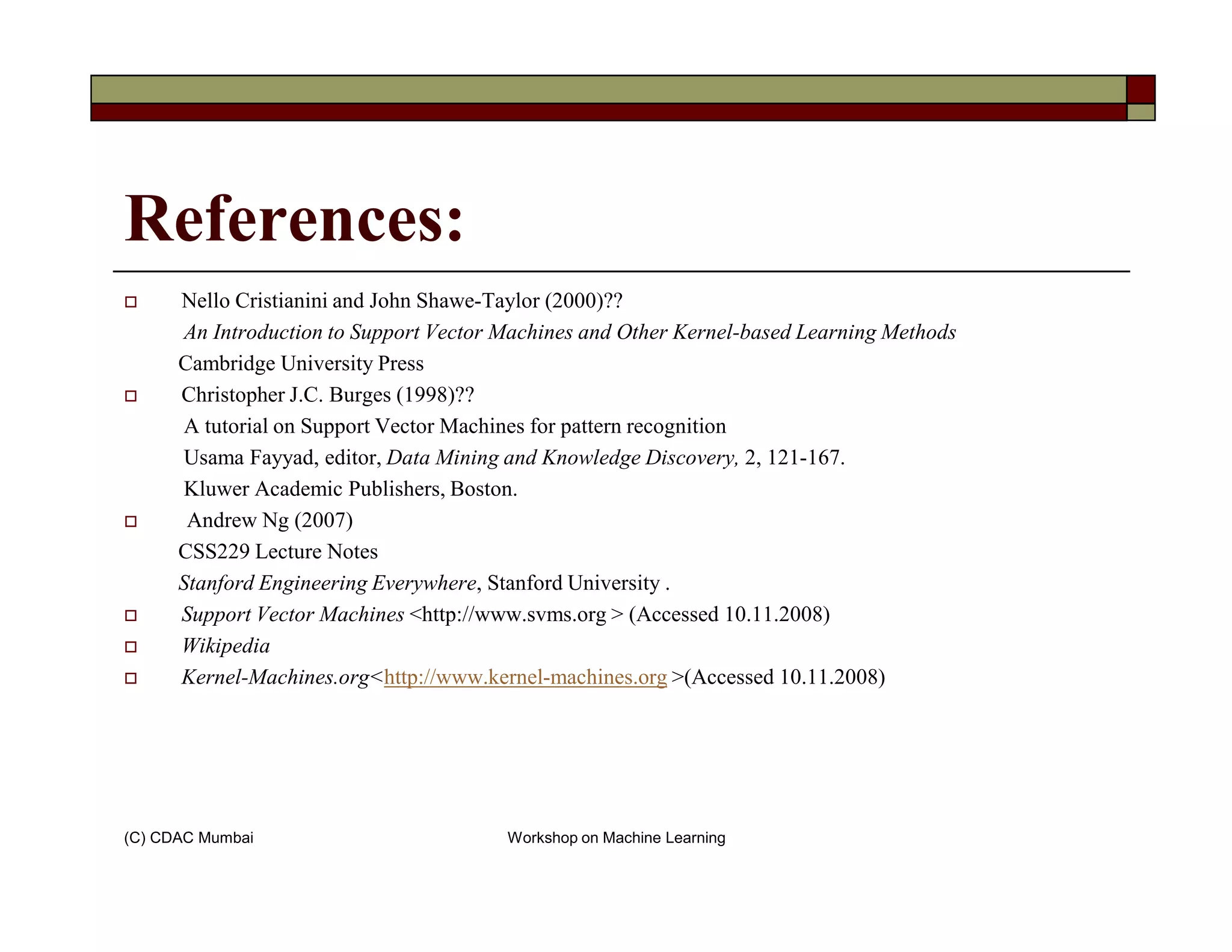 References:
Nello Cristianini and John Shawe-Taylor (2000)??
An Introduction to Support Vector Machines and Other Kernel-based Learning Methods
Cambridge University Press
Christopher J.C. Burges (1998)??
A tutorial on Support Vector Machines for pattern recognition
Usama Fayyad, editor, Data Mining and Knowledge Discovery, 2, 121-167.
Kluwer Academic Publishers, Boston.
(C) CDAC Mumbai Workshop on Machine Learning
Kluwer Academic Publishers, Boston.
Andrew Ng (2007)
CSS229 Lecture Notes
Stanford Engineering Everywhere, Stanford University .
Support Vector Machines <http://www.svms.org > (Accessed 10.11.2008)
Wikipedia
Kernel-Machines.org<http://www.kernel-machines.org >(Accessed 10.11.2008)
 