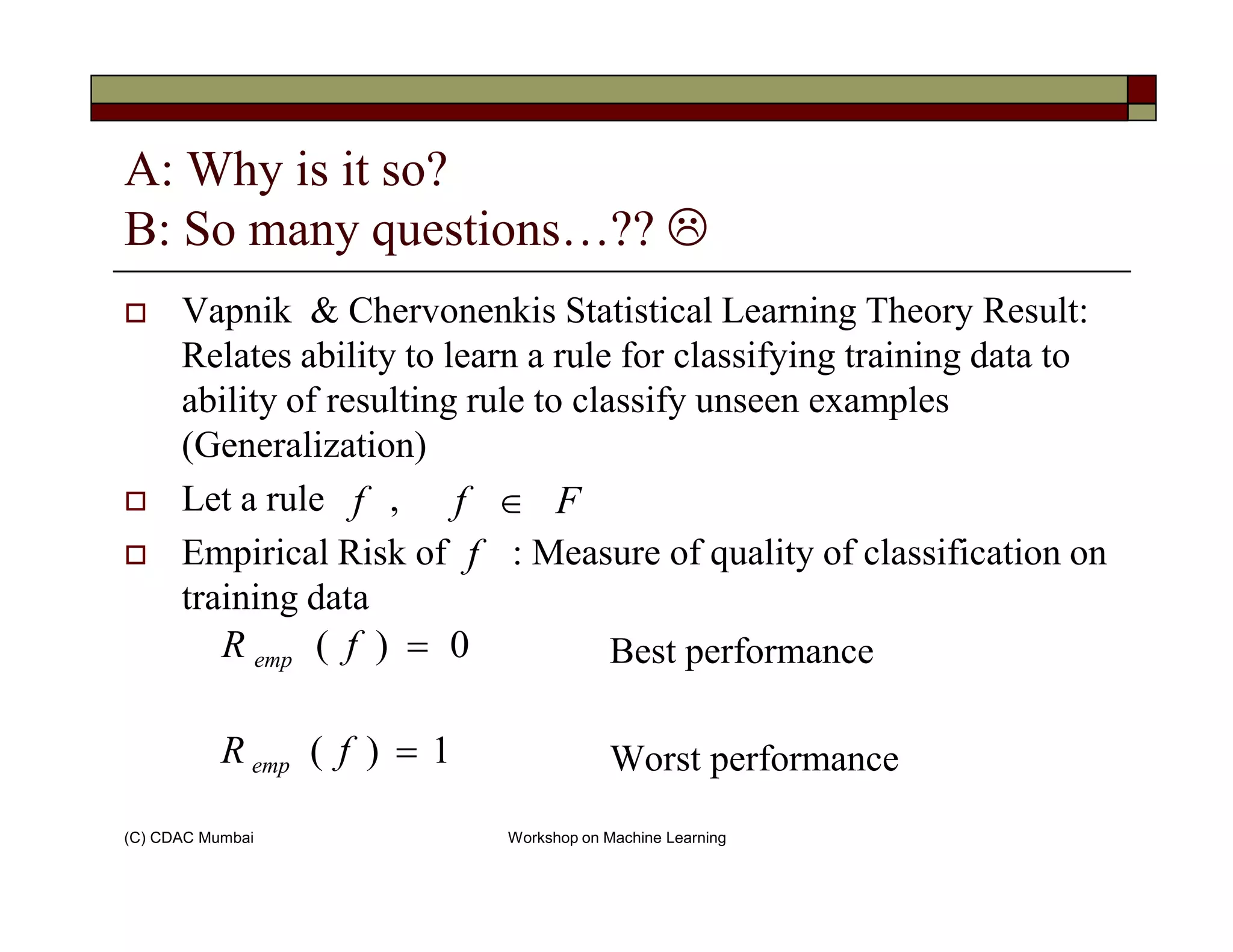 A: Why is it so?
B: So many questions…??
Vapnik & Chervonenkis Statistical Learning Theory Result:
Relates ability to learn a rule for classifying training data to
ability of resulting rule to classify unseen examples
(Generalization)
(C) CDAC Mumbai Workshop on Machine Learning
Let a rule ,
Empirical Risk of : Measure of quality of classification on
training data
Best performance
Worst performance
f Ff ∈
f
0)( =fR emp
1)( =fR emp
 