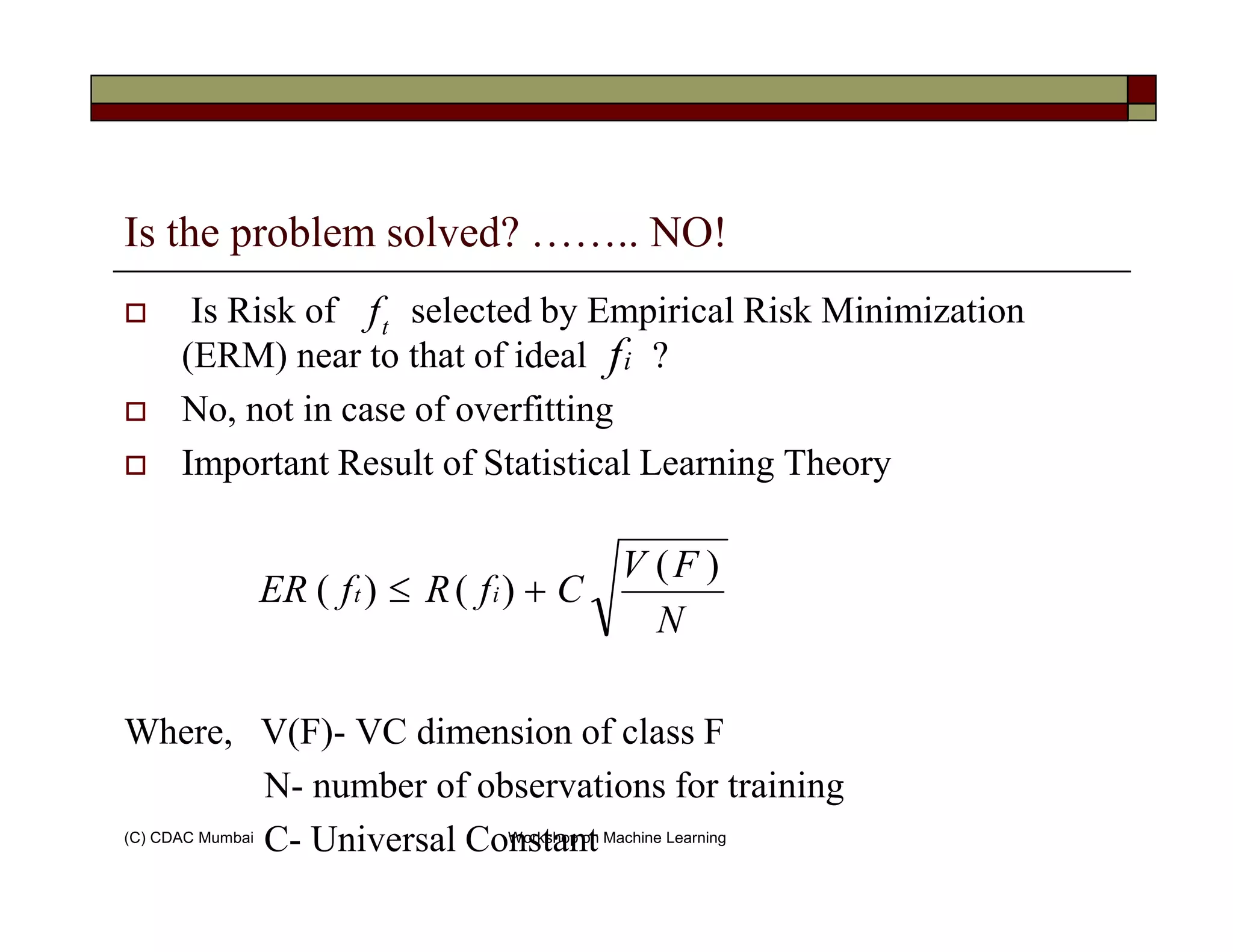 Is the problem solved? …….. NO!
Is Risk of selected by Empirical Risk Minimization
(ERM) near to that of ideal ?
No, not in case of overfitting
Important Result of Statistical Learning Theory
tf
if
(C) CDAC Mumbai Workshop on Machine Learning
Important Result of Statistical Learning Theory
Where, V(F)- VC dimension of class F
N- number of observations for training
C- Universal Constant
N
FV
CfRfER it
)(
)()( +≤
 