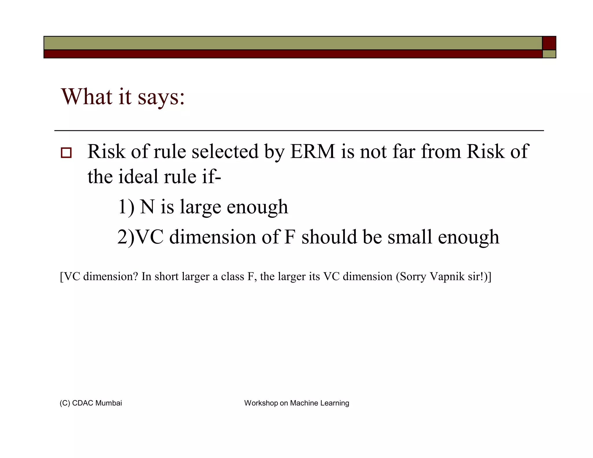 What it says:
Risk of rule selected by ERM is not far from Risk of
the ideal rule if-
1) N is large enough
2)VC dimension of F should be small enough
(C) CDAC Mumbai Workshop on Machine Learning
2)VC dimension of F should be small enough
[VC dimension? In short larger a class F, the larger its VC dimension (Sorry Vapnik sir!)]
 