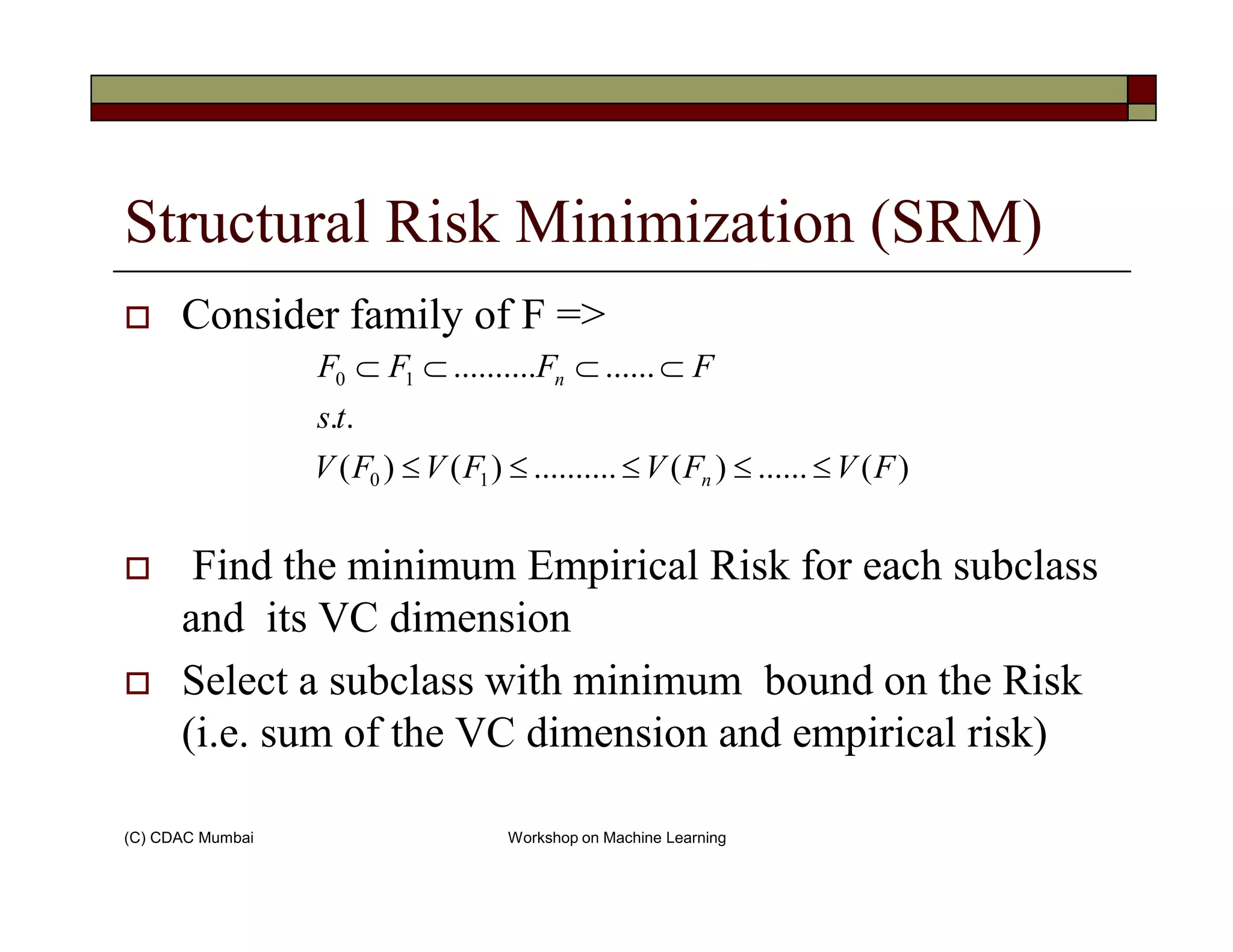 Structural Risk Minimization (SRM)
Consider family of F =>
)(......)(..........)()(
..
................
10
10
FVFVFVFV
ts
FFFF
n
n
≤≤≤≤≤
⊂⊂⊂⊂
(C) CDAC Mumbai Workshop on Machine Learning
Find the minimum Empirical Risk for each subclass
and its VC dimension
Select a subclass with minimum bound on the Risk
(i.e. sum of the VC dimension and empirical risk)
)(......)(..........)()( 10 FVFVFVFV n ≤≤≤≤≤
 