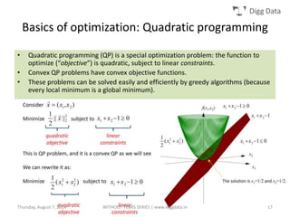 Digg Data
Basics of optimization: Quadratic programming
• Quadratic programming (QP) is a special optimization problem: the function to
optimize (“objective”) is quadratic, subject to linear constraints.
• Convex QP problems have convex objective functions.
• These problems can be solved easily and efficiently by greedy algorithms (because
every local minimum is a global minimum).
Thursday, August 7, 2014 WITHOUT TEARS SERIES | www.diggdata.in 17
 