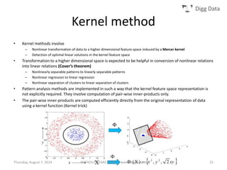 Digg Data
Kernel method
• Kernel methods involve
– Nonlinear transformation of data to a higher dimensional feature space induced by a Mercer kernel
– Detection of optimal linear solutions in the kernel feature space
• Transformation to a higher dimensional space is expected to be helpful in conversion of nonlinear relations
into linear relations (Cover’s theorem)
– Nonlinearly separable patterns to linearly separable patterns
– Nonlinear regression to linear regression
– Nonlinear separation of clusters to linear separation of clusters
• Pattern analysis methods are implemented in such a way that the kernel feature space representation is
not explicitly required. They involve computation of pair-wise inner-products only.
• The pair-wise inner-products are computed efficiently directly from the original representation of data
using a kernel function (Kernel trick)
Thursday, August 7, 2014 WITHOUT TEARS SERIES | www.diggdata.in 25
 