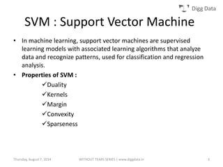Digg Data
• In machine learning, support vector machines are supervised
learning models with associated learning algorithms that analyze
data and recognize patterns, used for classification and regression
analysis.
• Properties of SVM :
Duality
Kernels
Margin
Convexity
Sparseness
SVM : Support Vector Machine
Thursday, August 7, 2014 WITHOUT TEARS SERIES | www.diggdata.in 3
 