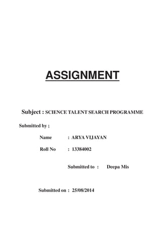ASSIGNMENT 
Subject : SCIENCE TALENT SEARCH PROGRAMME 
Submitted by ; 
Name : ARYA VIJAYAN 
Roll No : 13384002 
Submitted to : Deepa Mis 
Submitted on : 25/08/2014 
 