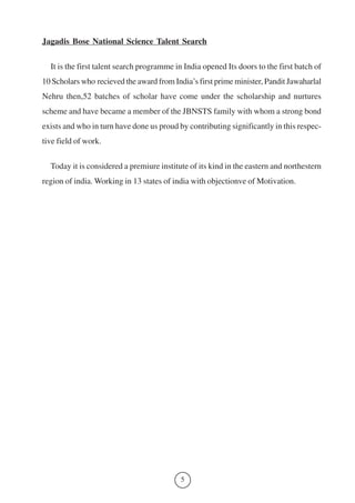 Jagadis Bose National Science Talent Search 
It is the first talent search programme in India opened Its doors to the first batch of 
10 Scholars who recieved the award from India’s first prime minister, Pandit Jawaharlal 
Nehru then,52 batches of scholar have come under the scholarship and nurtures 
scheme and have became a member of the JBNSTS family with whom a strong bond 
exists and who in turn have done us proud by contributing significantly in this respec-tive 
field of work. 
Today it is considered a premiure institute of its kind in the eastern and northestern 
region of india. Working in 13 states of india with objectionve of Motivation. 
5 
 
