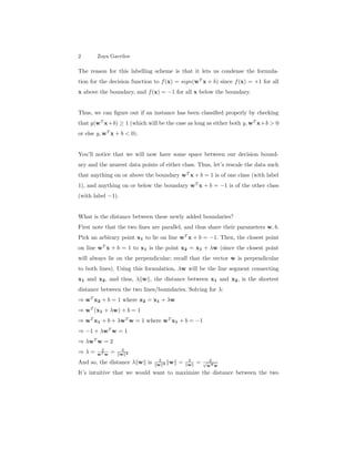 2 Zoya Gavrilov
The reason for this labelling scheme is that it lets us condense the formula-
tion for the decision function to f(x) = sign(wT
x + b) since f(x) = +1 for all
x above the boundary, and f(x) = −1 for all x below the boundary.
Thus, we can ﬁgure out if an instance has been classiﬁed properly by checking
that y(wT
x+b) ≥ 1 (which will be the case as long as either both y, wT
x+b > 0
or else y, wT
x + b < 0).
You’ll notice that we will now have some space between our decision bound-
ary and the nearest data points of either class. Thus, let’s rescale the data such
that anything on or above the boundary wT
x + b = 1 is of one class (with label
1), and anything on or below the boundary wT
x + b = −1 is of the other class
(with label −1).
What is the distance between these newly added boundaries?
First note that the two lines are parallel, and thus share their parameters w, b.
Pick an arbirary point x1 to lie on line wT
x + b = −1. Then, the closest point
on line wT
x + b = 1 to x1 is the point x2 = x1 + λw (since the closest point
will always lie on the perpendicular; recall that the vector w is perpendicular
to both lines). Using this formulation, λw will be the line segment connecting
x1 and x2, and thus, λ w , the distance between x1 and x2, is the shortest
distance between the two lines/boundaries. Solving for λ:
⇒ wT
x2 + b = 1 where x2 = x1 + λw
⇒ wT
(x1 + λw) + b = 1
⇒ wT
x1 + b + λwT
w = 1 where wT
x1 + b = −1
⇒ −1 + λwT
w = 1
⇒ λwT
w = 2
⇒ λ = 2
wT w
= 2
w 2
And so, the distance λ w is 2
w 2 w = 2
w = 2√
wTw
It’s intuitive that we would want to maximize the distance between the two
 