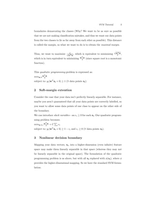 SVM Tutorial 3
boundaries demarcating the classes (Why? We want to be as sure as possible
that we are not making classiﬁcation mistakes, and thus we want our data points
from the two classes to lie as far away from each other as possible). This distance
is called the margin, so what we want to do is to obtain the maximal margin.
Thus, we want to maximize 2√
wTw
, which is equivalent to minimizing
√
wTw
2 ,
which is in turn equivalent to minimizing wT
w
2 (since square root is a monotonic
function).
This quadratic programming problem is expressed as:
minw,b
wT
w
2
subject to: yi(wT
xi + b) ≥ 1 (∀ data points xi).
2 Soft-margin extention
Consider the case that your data isn’t perfectly linearly separable. For instance,
maybe you aren’t guaranteed that all your data points are correctly labelled, so
you want to allow some data points of one class to appear on the other side of
the boundary.
We can introduce slack variables - an i ≥ 0 for each xi. Our quadratic program-
ming problem becomes:
minw,b,
wT
w
2 + C i i
subject to: yi(wT
xi + b) ≥ 1 − i and i ≥ 0 (∀ data points xi).
3 Nonlinear decision boundary
Mapping your data vectors, xi, into a higher-dimension (even inﬁnite) feature
space may make them linearly separable in that space (whereas they may not
be linearly separable in the original space). The formulation of the quadratic
programming problem is as above, but with all xi replaced with φ(xi), where φ
provides the higher-dimensional mapping. So we have the standard SVM formu-
lation:
 