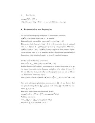 4 Zoya Gavrilov
minw,b,
wT
w
2 + C i i
subject to: yi(wT
φ(xi) + b) ≥ 1 − i and i ≥ 0 (∀ data points xi).
4 Reformulating as a Lagrangian
We can introduce Lagrange multipliers to represent the condition:
yi(wT
φ(xi) + b) must be as close to 1 as possible.
This condition is captured by: maxαi≥0αi[1 − yi(wT
φ(xi) + b)]
This ensures that when yi(wT
φ(xi) + b) ≥ 1, the expression above is maximal
when αi = 0 (since [1 − yi(wT
φ(xi) + b)] ends up being negative). Otherwise,
yi(wT
φ(xi)+ b) < 1, so [1− yi(wT
φ(xi)+ b)] is a positive value, and the expres-
sion is maximal when αi → ∞. This has the eﬀect of penalizing any misclassiﬁed
data points, while assigning 0 penalty to properly classiﬁed instances.
We thus have the following formulation:
minw,b[wT
w
2 + i maxαi≥0αi[1 − yi(wT
φ(xi) + b)]]
To allow for slack (soft-margin), preventing the α variables from going to ∞, we
can impose constraints on the Lagrange multipliers to lie within: 0 ≤ αi ≤ C.
We can deﬁne the dual problem by interchanging the max and min as follows
(i.e. we minimize after ﬁxing alpha):
maxα≥0[minw,bJ(w, b; α)] where J(w, b; α) = wT
w
2 + i αi[1 − yi(wT
φ(xi) + b)]
Since we’re solving an optimization problem, we set ∂J
∂w = 0 and discover that
the optimal setting of w is i αiyiφ(xi), while setting ∂J
∂b = 0 yields the con-
straint i αiyi = 0.
Thus, after substituting and simplifying, we get:
minw,bJ(w, b; α) = i αi − 1
2 i,j αiαjyiyjφ(xi)T
φ(xj)
And thus our dual is:
maxα≥0[ i αi − 1
2 i,j αiαjyiyjφ(xi)T
φ(xj)]
Subject to: i αiyi = 0 and 0 ≤ αi ≤ C
 