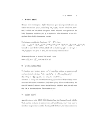 SVM Tutorial 5
5 Kernel Trick
Because we’re working in a higher-dimension space (and potentially even an
inﬁnite-dimensional space), calculating φ(xi)T
φ(xj) may be intractable. How-
ever, it turns out that there are special kernel functions that operate on the
lower dimension vectors xi and xj to produce a value equivalent to the dot-
product of the higher-dimensional vectors.
For instance, consider the function φ : R3
→ R10
, where:
φ(x) = (1,
√
2x(1)
,
√
2x(2)
,
√
2x(3)
, [x(1)
]2
, [x(2)
]2
, [x(3)
]2
,
√
2x(1)
x(2)
,
√
2x(1)
x(3)
,
√
2x(2)
x(3)
)
Instead, we have the kernel trick, which tells us that K(xi, xj) = (1 + xi
T
xj)2
=
φ(xi)T
φ(xj) for the given φ. Thus, we can simplify our calculations.
Re-writing the dual in terms of the kernel, yields:
maxα≥0[ i αi − 1
2 i,j αiαjyiyjK(xi, xj)]
6 Decision function
To classify a novel instance x once you’ve learned the optimal αi parameters, all
you have to do is calculate f(x) = sign(wT
x + b) = i αiyiK(xi, x) + b
(by setting w = i αiyiφ(xi) and using the kernel trick).
Note that αi is only non-zero for instances φ(xi) on or near the boundary - those
are called the support vectors since they alone specify the decision boundary. We
can toss out the other data points once training is complete. Thus, we only sum
over the xi which constitute the support vectors.
7 Learn more
A great resource is the MLSS 2006 (Machine Learning Summer School) talk by
Chih-Jen Lin, available at: videolectures.net/mlss06tw lin svm/. Make sure to
download his presentation slides. Starting with the basics, the talk continues on
 