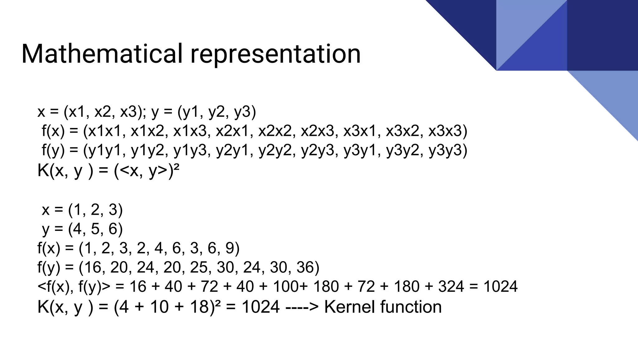 Mathematical representation
x = (x1, x2, x3); y = (y1, y2, y3)
f(x) = (x1x1, x1x2, x1x3, x2x1, x2x2, x2x3, x3x1, x3x2, x3x3)
f(y) = (y1y1, y1y2, y1y3, y2y1, y2y2, y2y3, y3y1, y3y2, y3y3)
K(x, y ) = (<x, y>)²
x = (1, 2, 3)
y = (4, 5, 6)
f(x) = (1, 2, 3, 2, 4, 6, 3, 6, 9)
f(y) = (16, 20, 24, 20, 25, 30, 24, 30, 36)
<f(x), f(y)> = 16 + 40 + 72 + 40 + 100+ 180 + 72 + 180 + 324 = 1024
K(x, y ) = (4 + 10 + 18)² = 1024 ----> Kernel function
 