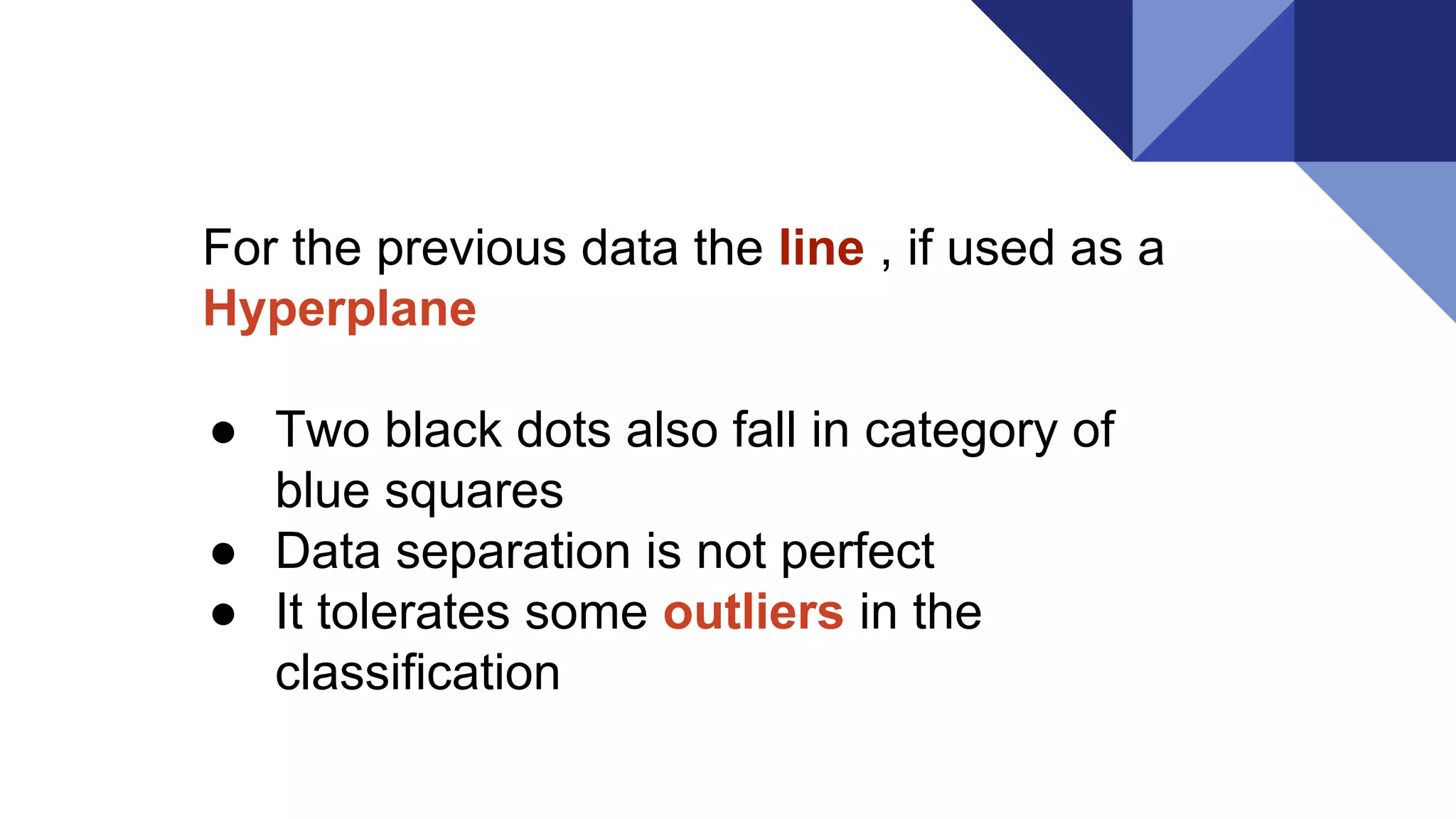 For the previous data the line , if used as a
Hyperplane
● Two black dots also fall in category of
blue squares
● Data separation is not perfect
● It tolerates some outliers in the
classification
 