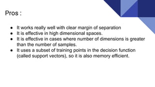 Pros :
● It works really well with clear margin of separation
● It is effective in high dimensional spaces.
● It is effective in cases where number of dimensions is greater
than the number of samples.
● It uses a subset of training points in the decision function
(called support vectors), so it is also memory efficient.
 