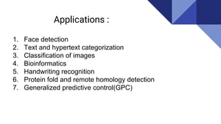 Applications :
1. Face detection
2. Text and hypertext categorization
3. Classification of images
4. Bioinformatics
5. Handwriting recognition
6. Protein fold and remote homology detection
7. Generalized predictive control(GPC)
 