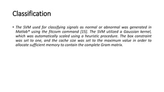 Classification
• The SVM used for classifying signals as normal or abnormal was generated in
Matlab® using the fitcsvm command [15]. The SVM utilized a Gaussian kernel,
which was automatically scaled using a heuristic procedure. The box constraint
was set to one, and the cache size was set to the maximum value in order to
allocate sufficient memory to contain the complete Gram matrix.
 