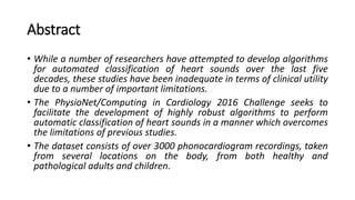 Abstract
• While a number of researchers have attempted to develop algorithms
for automated classification of heart sounds over the last five
decades, these studies have been inadequate in terms of clinical utility
due to a number of important limitations.
• The PhysioNet/Computing in Cardiology 2016 Challenge seeks to
facilitate the development of highly robust algorithms to perform
automatic classification of heart sounds in a manner which overcomes
the limitations of previous studies.
• The dataset consists of over 3000 phonocardiogram recordings, taken
from several locations on the body, from both healthy and
pathological adults and children.
 