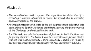 Abstract
• The classification task requires the algorithm to determine if a
recording is normal, abnormal or cannot be scored (due to excessive
noise/corruption of the signal).
• An implementation of a state-of-the-art segmentation algorithm has
been provided by the Challenge organizers, leaving the primary focus
of the Challenge on the classification task.
• For this task, we selected a number of features in both the time and
frequency domains. For Phase I, our best overall score for the hidden
test set was 0.78 (Sensitivity = 0.70, Specificity = 0.87). For Phase II,
our best score was 0.7864 (Sensitivity = 0.733, Specificity = 0.8398).
 