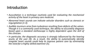 Introduction
• Auscultation is a technique routinely used for evaluating the mechanical
activity of the heart in primary care medicine.
• Abnormal heart sounds can indicate valvular disorders such as stenosis or
regurgitation [1-3].
• Audible murmurs arise from turbulence resulting from defects of the valves.
Though it is a commonly used technique, the ability to accurately diagnose
based upon a standard stethoscope is highly dependent upon the skill of
the clinician.
• In particular, the diagnostic accuracy is strongly influenced by the hearing
acuity of the user [4]. As a result, the ability to automatically identify
irregular heart sounds could help to improve patient care by eliminating
the need for a highly skilled examiner [5].
 