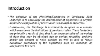 Introduction
• The objective of the PhysioNet/Computing in Cardiology 2016
Challenge is to encourage the development of algorithms to perform
automatic classification of heart sounds as normal or abnormal.
• Furthermore, the Challenge is intentionally designed in a manner
which overcomes the limitations of previous studies. These limitations
are primarily a result of data that is not representative of the variety
of data that may be obtained due to various recording positions
and/or the amount of noise present, as well as lack of robust
evaluative procedures of the algorithms such as validation on
independent test sets.
 