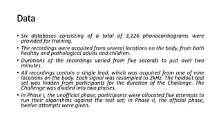 Data
• Six databases consisting of a total of 3,126 phonocardiograms were
provided for training.
• The recordings were acquired from several locations on the body, from both
healthy and pathological adults and children.
• Durations of the recordings varied from five seconds to just over two
minutes.
• All recordings contain a single lead, which was acquired from one of nine
locations on the body. Each signal was resampled to 2kHz. The holdout test
set was hidden from participants for the duration of the Challenge. The
Challenge was divided into two phases.
• In Phase I, the unofficial phase, participants were allocated five attempts to
run their algorithms against the test set; in Phase II, the official phase,
twelve attempts were given.
 