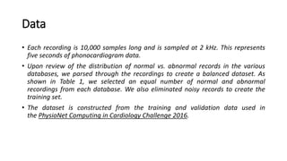 Data
• Each recording is 10,000 samples long and is sampled at 2 kHz. This represents
five seconds of phonocardiogram data.
• Upon review of the distribution of normal vs. abnormal records in the various
databases, we parsed through the recordings to create a balanced dataset. As
shown in Table 1, we selected an equal number of normal and abnormal
recordings from each database. We also eliminated noisy records to create the
training set.
• The dataset is constructed from the training and validation data used in
the PhysioNet Computing in Cardiology Challenge 2016.
 