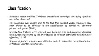 Classification
• A support vector machine (SVM) was created and trained for classifying signals as
normal or abnormal.
• This technique was chosen due to the fact that support vector machines have
been shown to be effective in the classification of normal vs. abnormal
phonocardiograms [11-13].
• Seventy-four features were selected from both the time and frequency domains,
with guidance provided by the prior studies as to which attributes would be most
effective [11,14].
• Sequential feature selection was utilized in order to determine the optimal subset
of features used for classification.
 