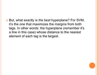  But, what exactly is the best hyperplane? For SVM,
it’s the one that maximizes the margins from both
tags. In other words: the hyperplane (remember it's
a line in this case) whose distance to the nearest
element of each tag is the largest.
 