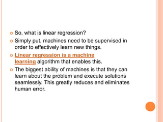  So, what is linear regression?
 Simply put, machines need to be supervised in
order to effectively learn new things.
 Linear regression is a machine
learning algorithm that enables this.
 The biggest ability of machines is that they can
learn about the problem and execute solutions
seamlessly. This greatly reduces and eliminates
human error.
 