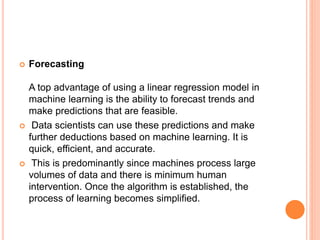  Forecasting
A top advantage of using a linear regression model in
machine learning is the ability to forecast trends and
make predictions that are feasible.
 Data scientists can use these predictions and make
further deductions based on machine learning. It is
quick, efficient, and accurate.
 This is predominantly since machines process large
volumes of data and there is minimum human
intervention. Once the algorithm is established, the
process of learning becomes simplified.
 