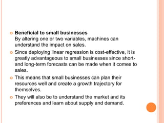  Beneficial to small businesses
By altering one or two variables, machines can
understand the impact on sales.
 Since deploying linear regression is cost-effective, it is
greatly advantageous to small businesses since short-
and long-term forecasts can be made when it comes to
sales.
 This means that small businesses can plan their
resources well and create a growth trajectory for
themselves.
 They will also be to understand the market and its
preferences and learn about supply and demand.
 