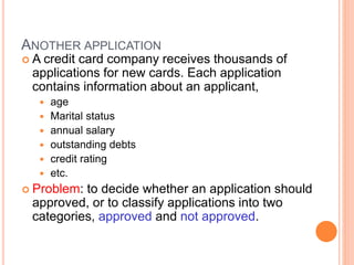 3
ANOTHER APPLICATION
 A credit card company receives thousands of
applications for new cards. Each application
contains information about an applicant,
 age
 Marital status
 annual salary
 outstanding debts
 credit rating
 etc.
 Problem: to decide whether an application should
approved, or to classify applications into two
categories, approved and not approved.
 