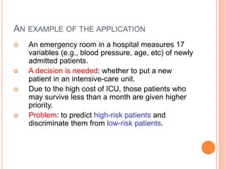 AN EXAMPLE OF THE APPLICATION
 An emergency room in a hospital measures 17
variables (e.g., blood pressure, age, etc) of newly
admitted patients.
 A decision is needed: whether to put a new
patient in an intensive-care unit.
 Due to the high cost of ICU, those patients who
may survive less than a month are given higher
priority.
 Problem: to predict high-risk patients and
discriminate them from low-risk patients.
 