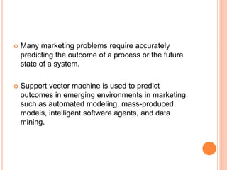  Many marketing problems require accurately
predicting the outcome of a process or the future
state of a system.
 Support vector machine is used to predict
outcomes in emerging environments in marketing,
such as automated modeling, mass-produced
models, intelligent software agents, and data
mining.
 