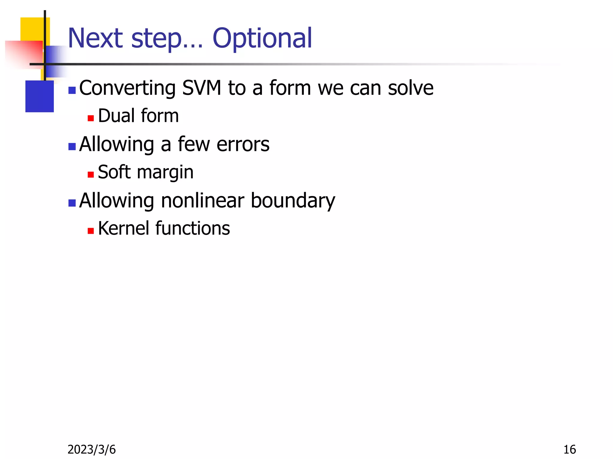 2023/3/6 16
Next step… Optional
 Converting SVM to a form we can solve
 Dual form
 Allowing a few errors
 Soft margin
 Allowing nonlinear boundary
 Kernel functions
 