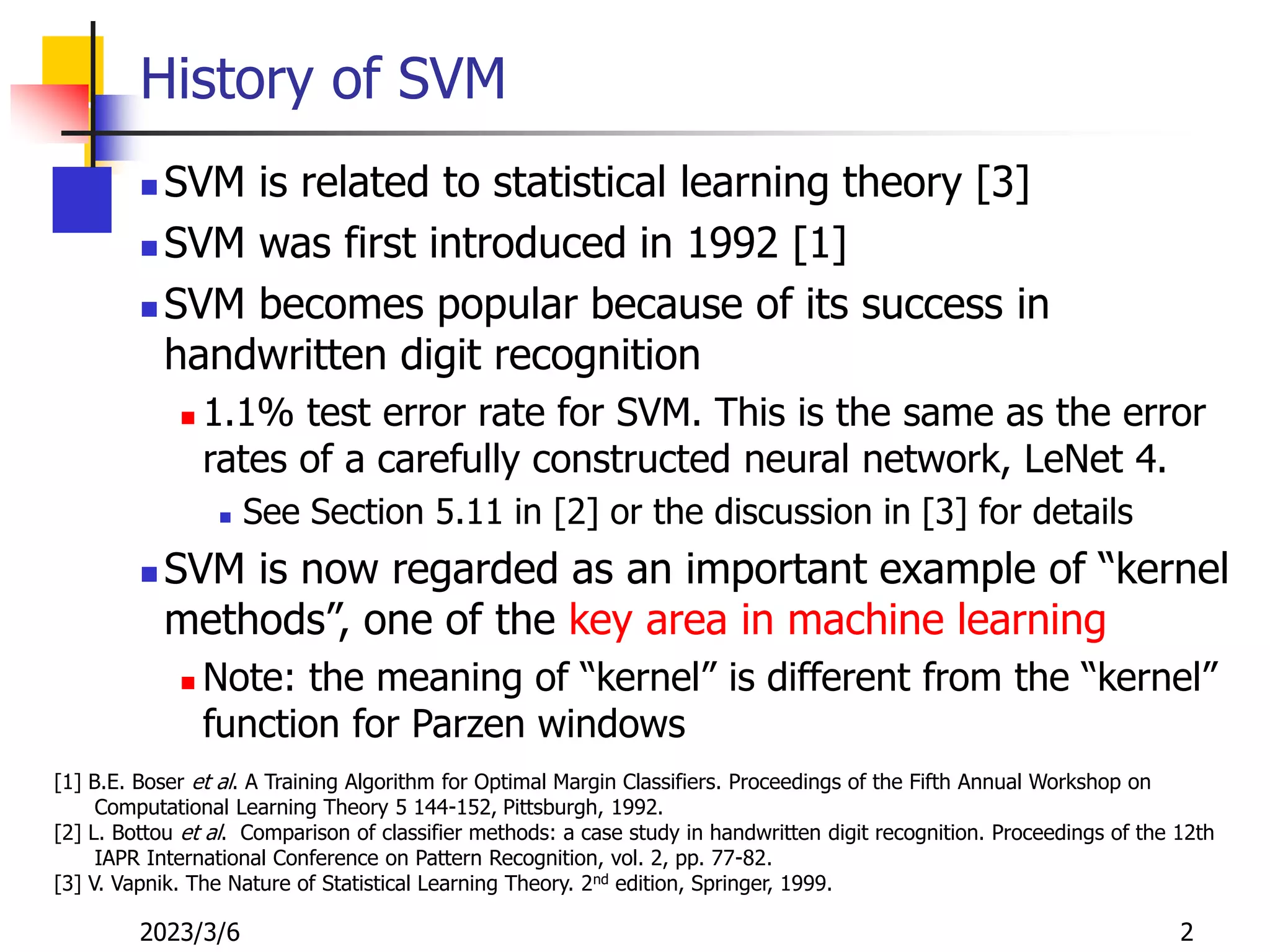 2023/3/6 2
History of SVM
 SVM is related to statistical learning theory [3]
 SVM was first introduced in 1992 [1]
 SVM becomes popular because of its success in
handwritten digit recognition
 1.1% test error rate for SVM. This is the same as the error
rates of a carefully constructed neural network, LeNet 4.
 See Section 5.11 in [2] or the discussion in [3] for details
 SVM is now regarded as an important example of “kernel
methods”, one of the key area in machine learning
 Note: the meaning of “kernel” is different from the “kernel”
function for Parzen windows
[1] B.E. Boser et al. A Training Algorithm for Optimal Margin Classifiers. Proceedings of the Fifth Annual Workshop on
Computational Learning Theory 5 144-152, Pittsburgh, 1992.
[2] L. Bottou et al. Comparison of classifier methods: a case study in handwritten digit recognition. Proceedings of the 12th
IAPR International Conference on Pattern Recognition, vol. 2, pp. 77-82.
[3] V. Vapnik. The Nature of Statistical Learning Theory. 2nd edition, Springer, 1999.
 