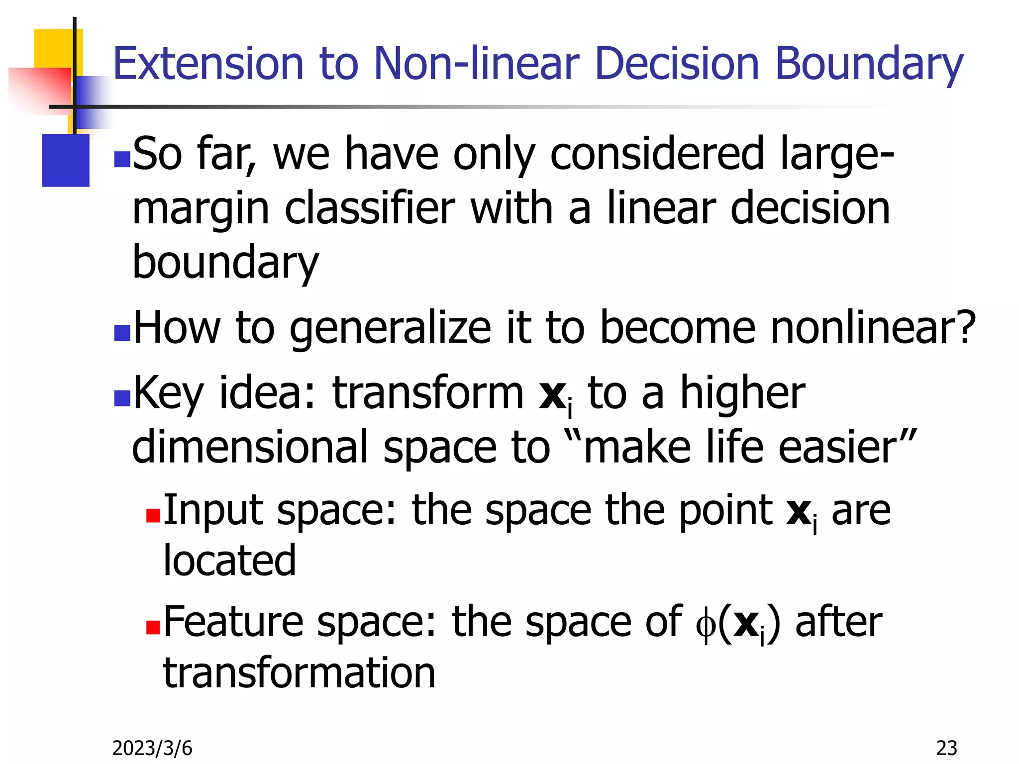 2023/3/6 23
Extension to Non-linear Decision Boundary
So far, we have only considered large-
margin classifier with a linear decision
boundary
How to generalize it to become nonlinear?
Key idea: transform xi to a higher
dimensional space to “make life easier”
Input space: the space the point xi are
located
Feature space: the space of f(xi) after
transformation
 